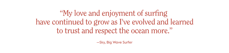 “My love and enjoyment of surfing
have continued to grow as I've evolved and learned to trust and respect the ocean more.”