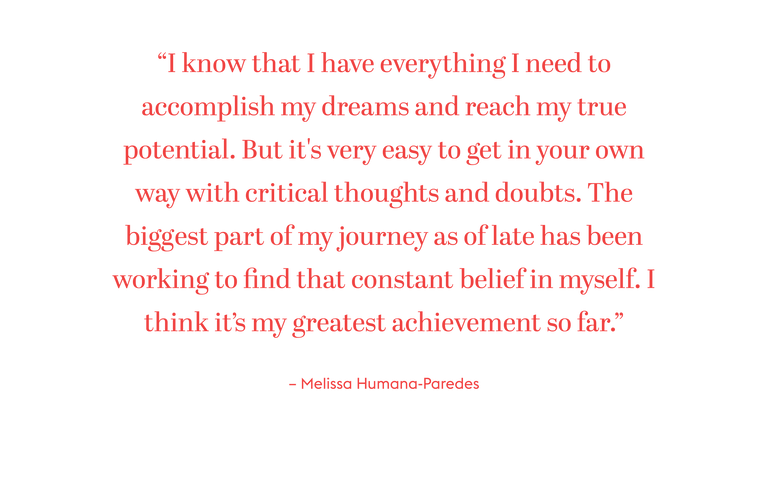 “I know that I have everything I need to accomplish my dreams and reach my true potential. But it's very easy to get in your own way with critical thoughts and doubts. The biggest part of my journey as of late has been working to find that constant belief in myself. I think it’s my greatest achievement so far.”