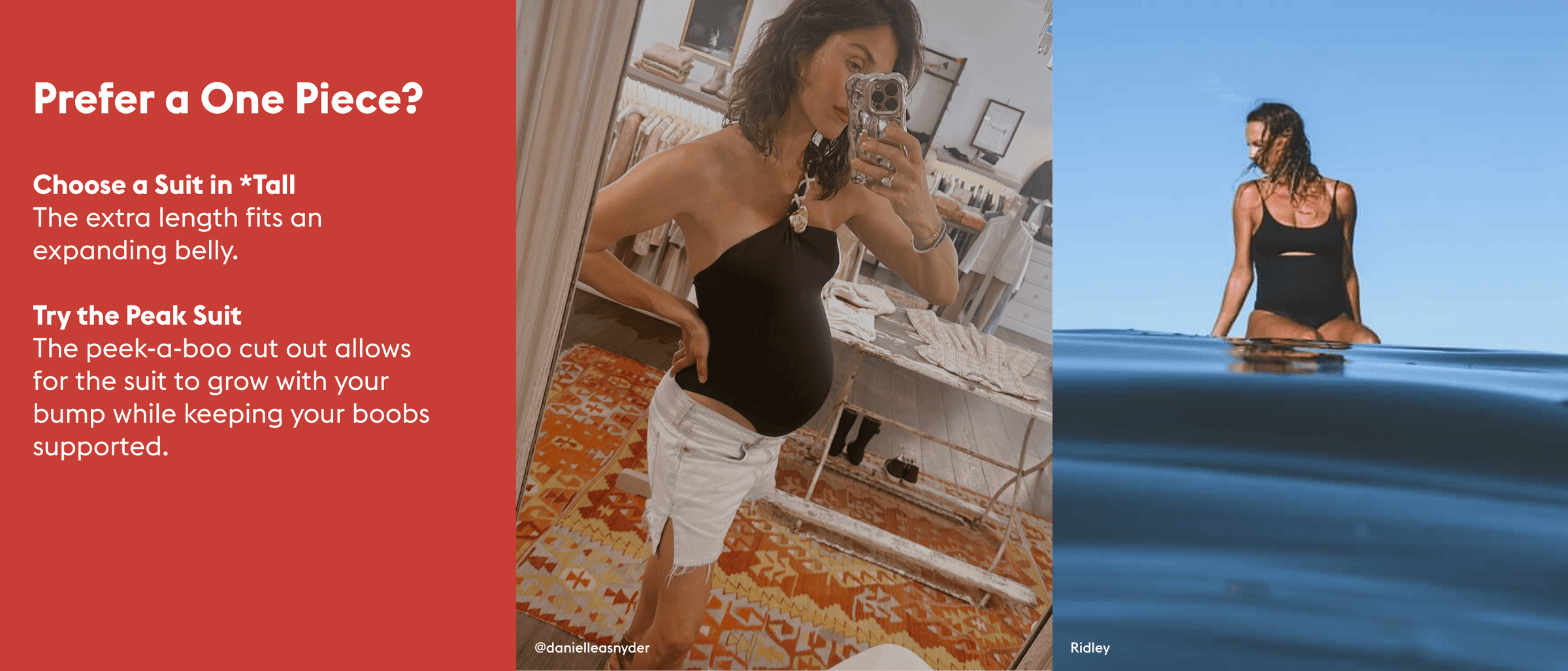 Prefer a One Piece?

Choose a Suit in *Tall  The extra length fits an expanding belly.

Try the Peak Suit The peek-a-boo cut out allows for the suit to grow with your bump while keeping your boobs supported.