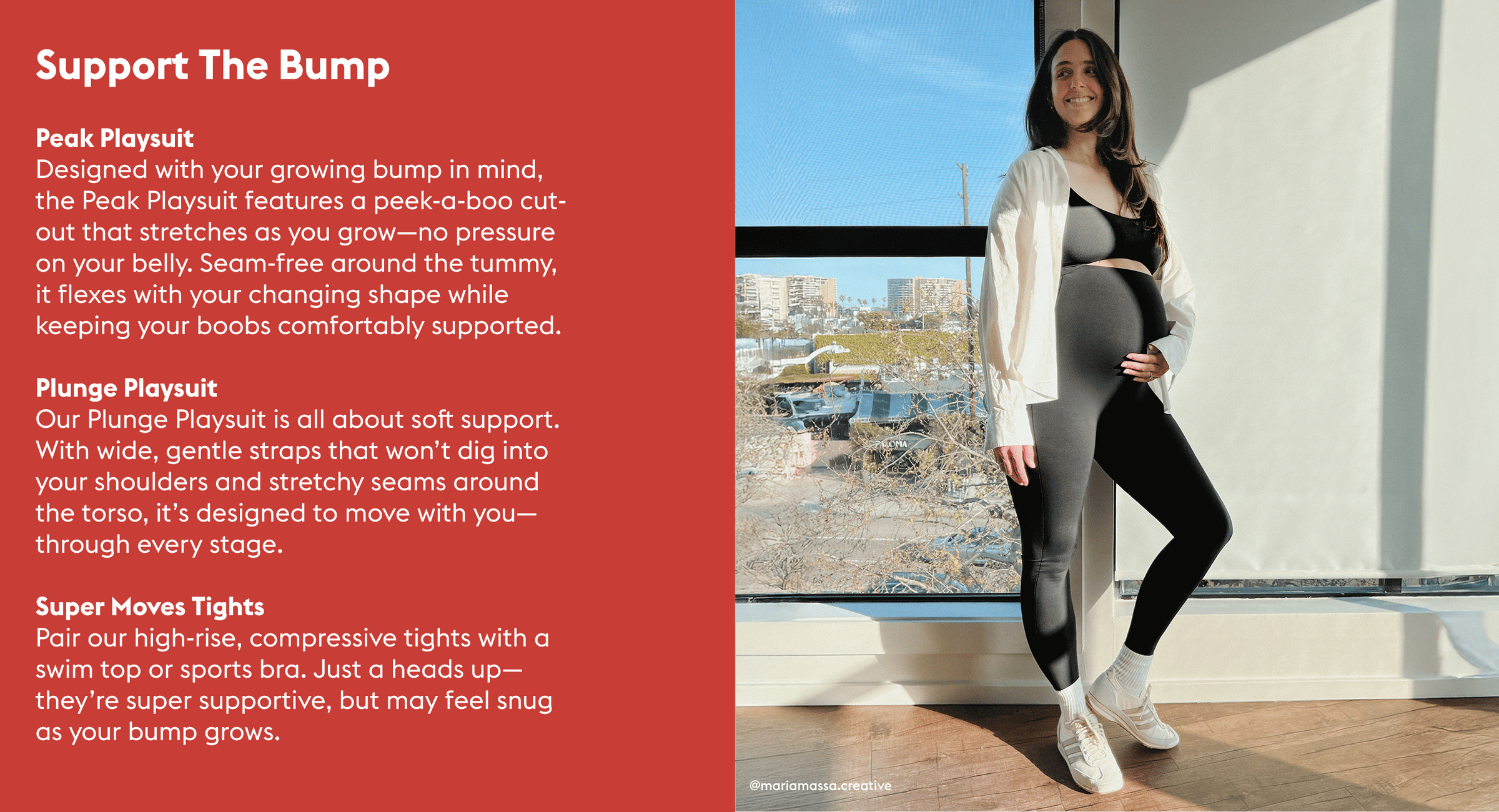 Support The Bump

Peak Playsuit  The peek-a-boo cut out allows for the suit to grow with your bump while keeping your boobs supported. There are no seams around the tummy so the playsuit will stretch as you grow.  Plunge Playsuit The wide straps are super soft on the shoulders and supportive. There are seams around the torse and they will stretch out within reason.

Tights You can wear tights + a swim top/sports bra. Our tights have a high rise compressive brand so at some point it may be too constricting.