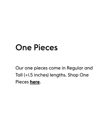 One Pieces
 Our one pieces come in Regular and Tall (+1.5 inches) lengths. Shop One Pieces here.