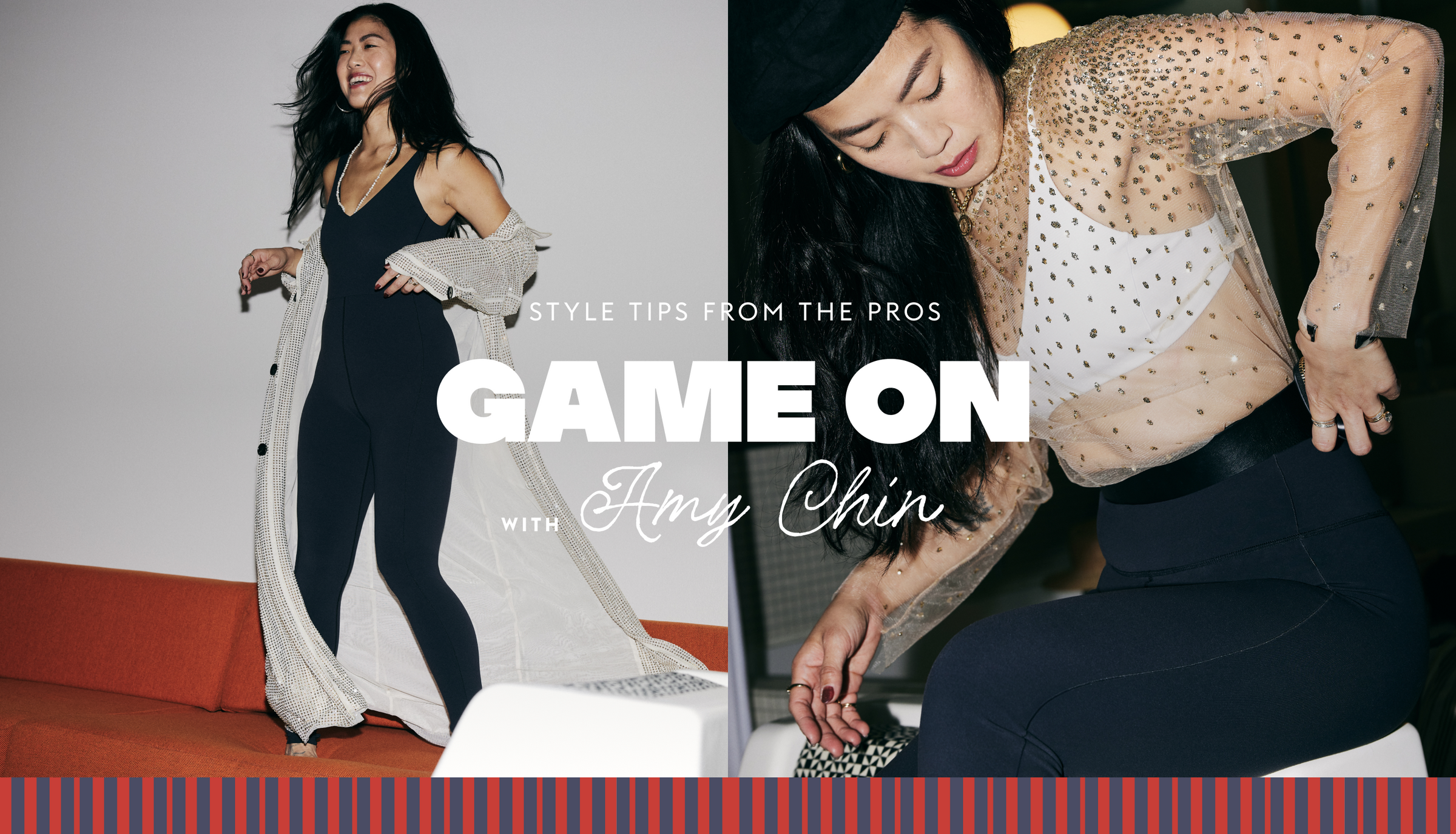 STYLE TIPS FROM THE PROS 
GAME ON with Amy Chin
